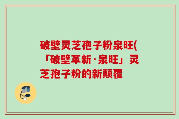 破壁灵芝孢子粉泉旺(「破壁革新·泉旺」灵芝孢子粉的新颠覆