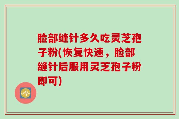 脸部缝针多久吃灵芝孢子粉(恢复快速,脸部缝针后服用灵芝孢子粉即可) 脸部缝针多久吃灵芝孢子粉(恢复快速,脸部缝针后服用灵芝孢子粉即可)
