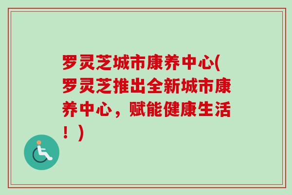 罗灵芝城市康养中心(罗灵芝推出全新城市康养中心,赋能健康生活!) 罗灵芝城市康养中心(罗灵芝推出全新城市康养中心,赋能健康生活!)