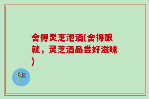 舍得灵芝泡酒(舍得酿就，灵芝酒品尝好滋味)