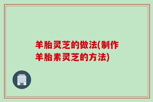 羊胎灵芝的做法(制作羊胎素灵芝的方法)