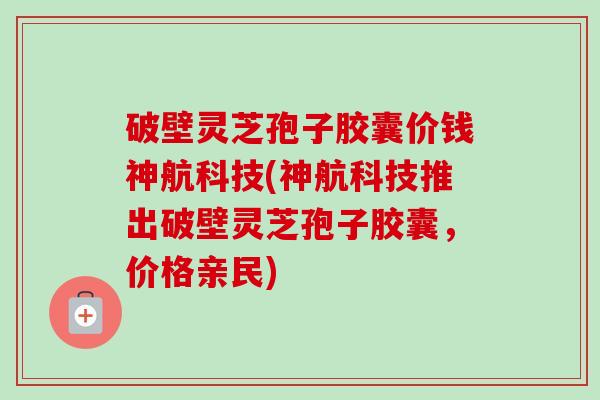 破壁灵芝孢子胶囊价钱神航科技(神航科技推出破壁灵芝孢子胶囊，价格亲民)