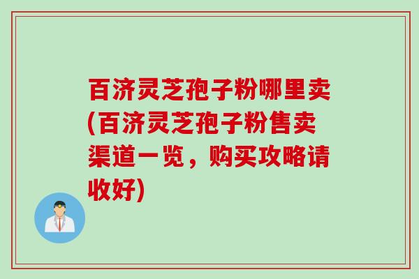 百济灵芝孢子粉哪里卖(百济灵芝孢子粉售卖渠道一览，购买攻略请收好)