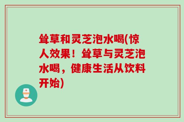 耸草和灵芝泡水喝(惊人效果！耸草与灵芝泡水喝，健康生活从饮料开始)