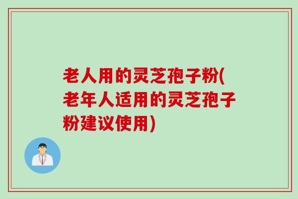 老人用的灵芝孢子粉(老年人适用的灵芝孢子粉建议使用)
