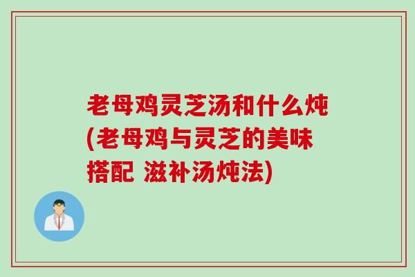 老母鸡灵芝汤和什么炖(老母鸡与灵芝的美味搭配 滋补汤炖法)