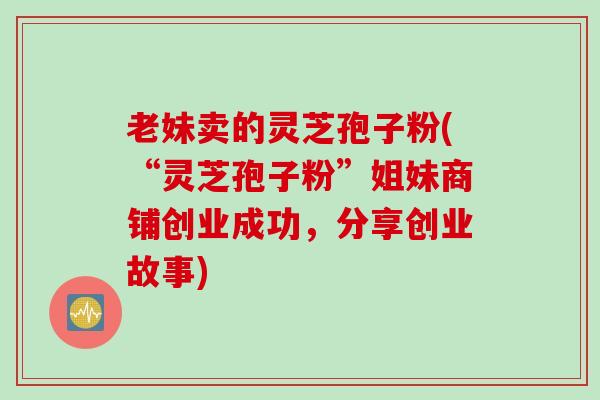 老妹卖的灵芝孢子粉(“灵芝孢子粉”姐妹商铺创业成功,分享创业故事) 老妹卖的灵芝孢子粉(“灵芝孢子粉”姐妹商铺创业成功,分享创业故事)