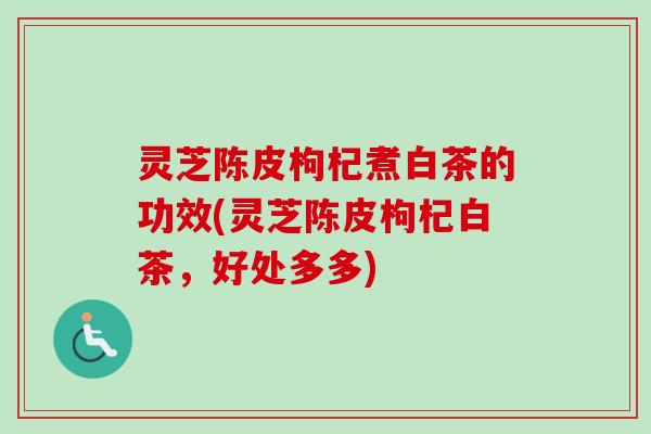 灵芝陈皮枸杞煮白茶的功效(灵芝陈皮枸杞白茶，好处多多)