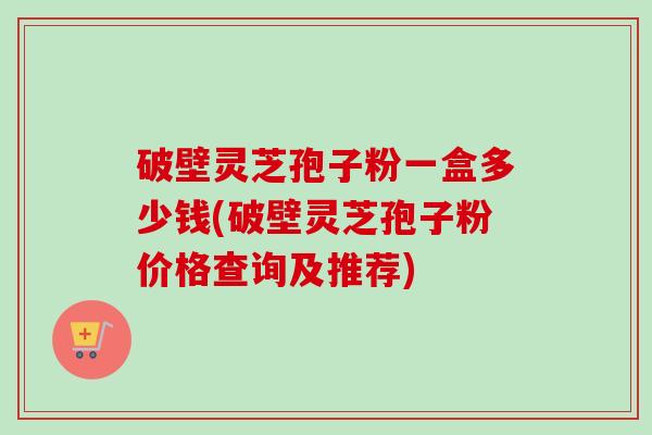 破壁灵芝孢子粉一盒多少钱(破壁灵芝孢子粉价格查询及推荐)