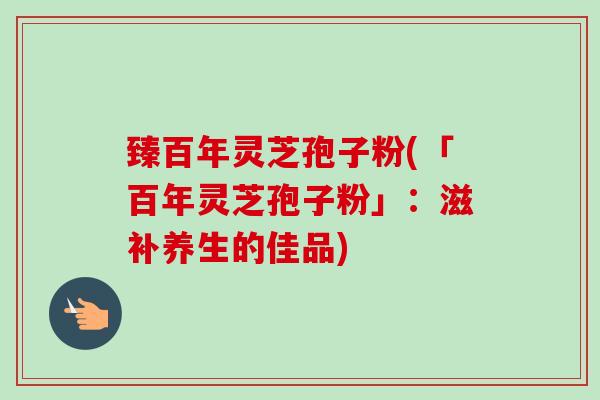 臻百年灵芝孢子粉(「百年灵芝孢子粉」：滋补养生的佳品)