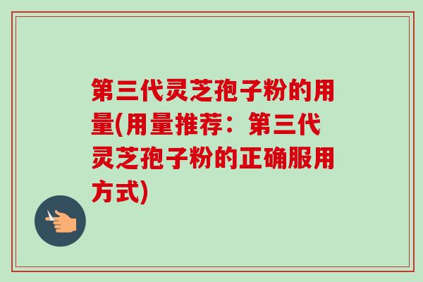 第三代灵芝孢子粉的用量(用量推荐：第三代灵芝孢子粉的正确服用方式)