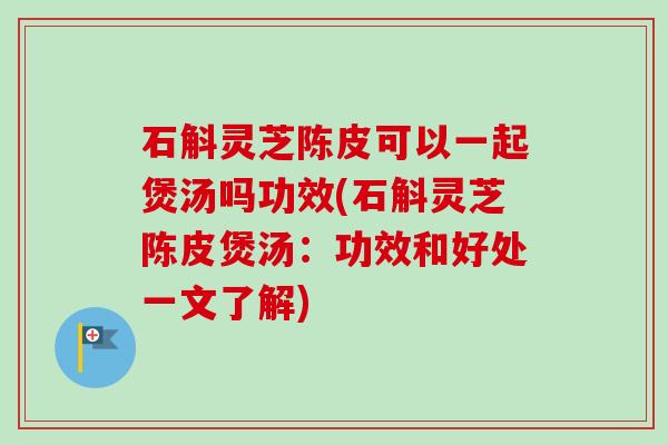 石斛灵芝陈皮可以一起煲汤吗功效(石斛灵芝陈皮煲汤:功效和好处一文了解) 石斛灵芝陈皮可以一起煲汤吗功效(石斛灵芝陈皮煲汤:功效和好处一文了解)