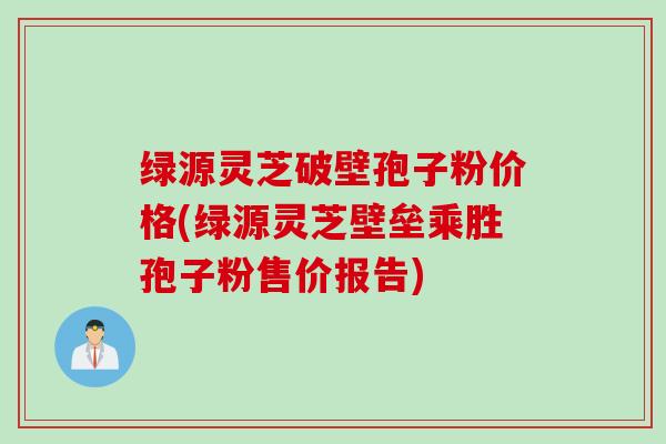 绿源灵芝破壁孢子粉价格(绿源灵芝壁垒乘胜孢子粉售价报告) 绿源灵芝破壁孢子粉价格(绿源灵芝壁垒乘胜孢子粉售价报告)