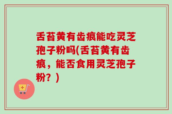 舌苔黄有齿痕能吃灵芝孢子粉吗(舌苔黄有齿痕，能否食用灵芝孢子粉？)