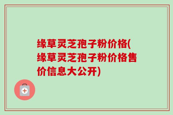 缘草灵芝孢子粉价格(缘草灵芝孢子粉价格售价信息大公开)