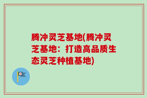 腾冲灵芝基地(腾冲灵芝基地：打造高品质生态灵芝种植基地)