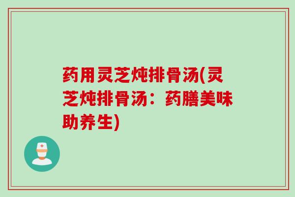 药用灵芝炖排骨汤(灵芝炖排骨汤：药膳美味助养生)