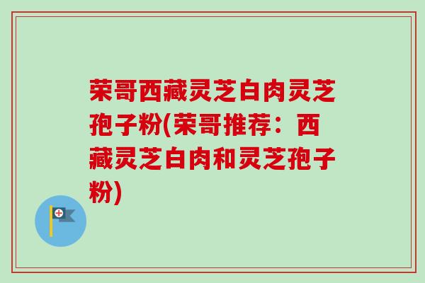 荣哥西藏灵芝白肉灵芝孢子粉(荣哥推荐：西藏灵芝白肉和灵芝孢子粉)