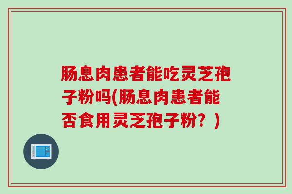 肠息肉患者能吃灵芝孢子粉吗(肠息肉患者能否食用灵芝孢子粉？)