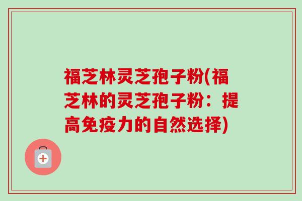 福芝林灵芝孢子粉(福芝林的灵芝孢子粉:提高免疫力的自然选择) 福芝林灵芝孢子粉(福芝林的灵芝孢子粉:提高免疫力的自然选择)
