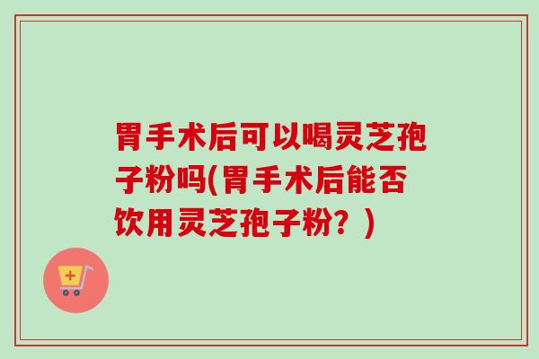 胃手术后可以喝灵芝孢子粉吗(胃手术后能否饮用灵芝孢子粉？)