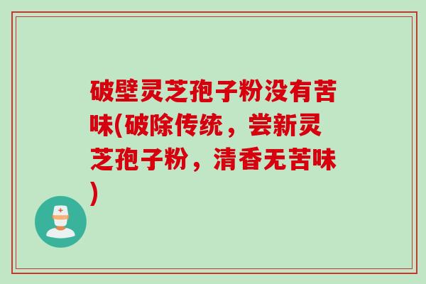 破壁灵芝孢子粉没有苦味(破除传统，尝新灵芝孢子粉，清香无苦味)
