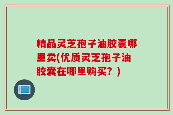 精品灵芝孢子油胶囊哪里卖(优质灵芝孢子油胶囊在哪里购买？)