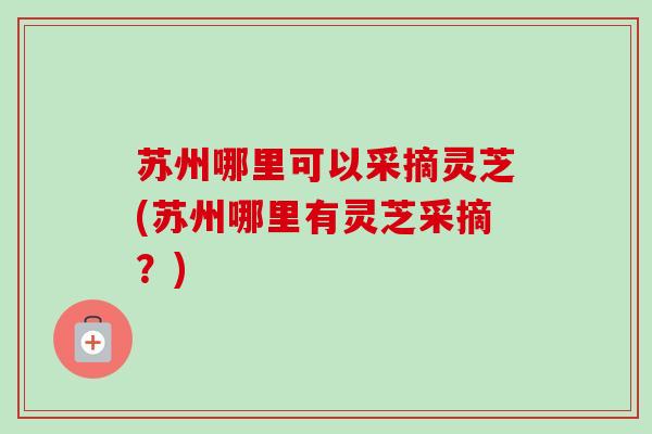 苏州哪里可以采摘灵芝(苏州哪里有灵芝采摘？)
