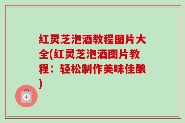 红灵芝泡酒教程图片大全(红灵芝泡酒图片教程：轻松制作美味佳酿)