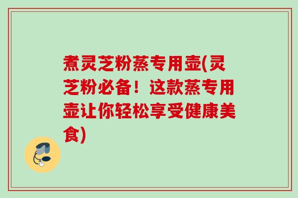 煮灵芝粉蒸专用壶(灵芝粉必备！这款蒸专用壶让你轻松享受健康美食)