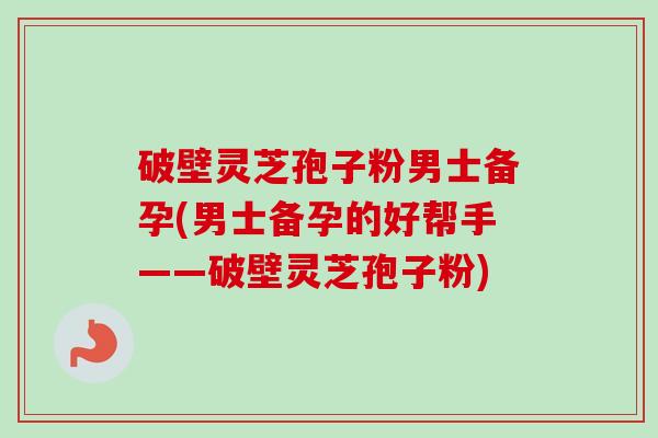 破壁灵芝孢子粉男士备孕(男士备孕的好帮手——破壁灵芝孢子粉)