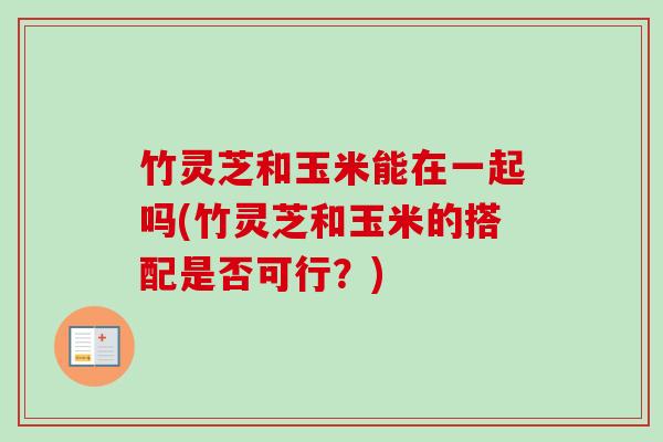 竹灵芝和玉米能在一起吗(竹灵芝和玉米的搭配是否可行？)