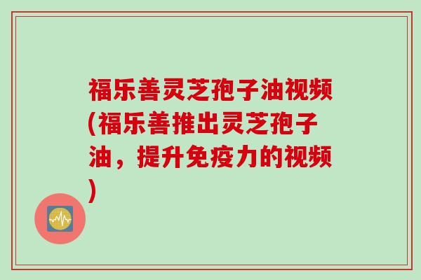 福乐善灵芝孢子油视频(福乐善推出灵芝孢子油，提升免疫力的视频)