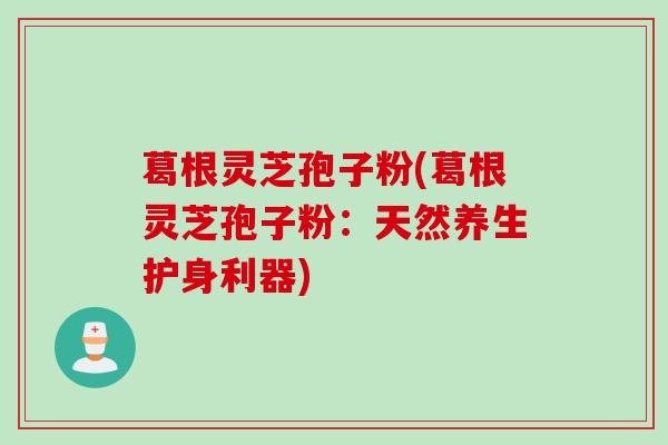 葛根灵芝孢子粉(葛根灵芝孢子粉：天然养生护身利器)