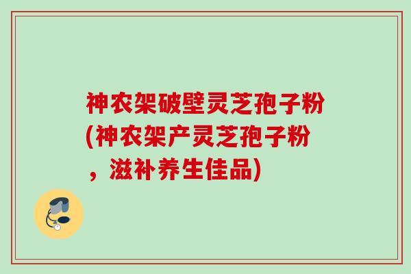 神农架破壁灵芝孢子粉(神农架产灵芝孢子粉，滋补养生佳品)