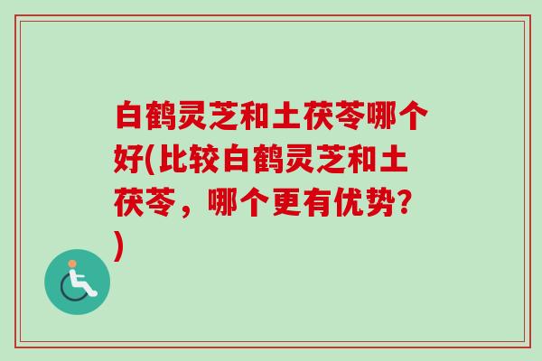 白鹤灵芝和土茯苓哪个好(比较白鹤灵芝和土茯苓，哪个更有优势？)