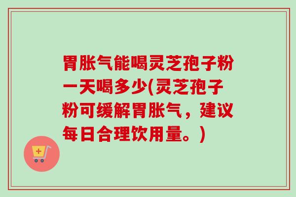 胃胀气能喝灵芝孢子粉一天喝多少(灵芝孢子粉可缓解胃胀气，建议每日合理饮用量。)