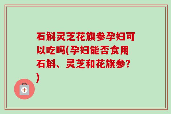 石斛灵芝花旗参孕妇可以吃吗(孕妇能否食用石斛、灵芝和花旗参?) 石斛灵芝花旗参孕妇可以吃吗(孕妇能否食用石斛、灵芝和花旗参?)