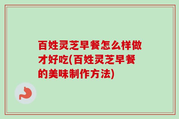 百姓灵芝早餐怎么样做才好吃(百姓灵芝早餐的美味制作方法) 百姓灵芝早餐怎么样做才好吃(百姓灵芝早餐的美味制作方法)
