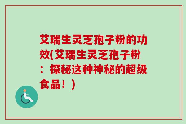 艾瑞生灵芝孢子粉的功效(艾瑞生灵芝孢子粉：探秘这种神秘的超级食品！)