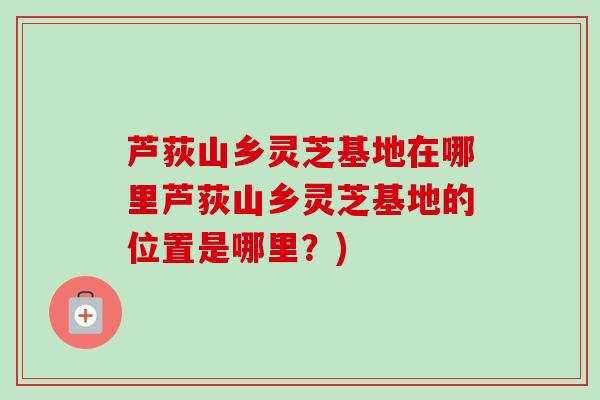 芦荻山乡灵芝基地在哪里芦荻山乡灵芝基地的位置是哪里？)