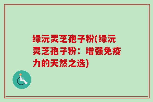绿沅灵芝孢子粉(绿沅灵芝孢子粉：增强免疫力的天然之选)