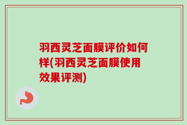 羽西灵芝面膜评价如何样(羽西灵芝面膜使用效果评测)