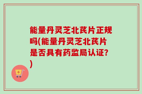 能量丹灵芝北芪片正规吗(能量丹灵芝北芪片是否具有药监局认证？)