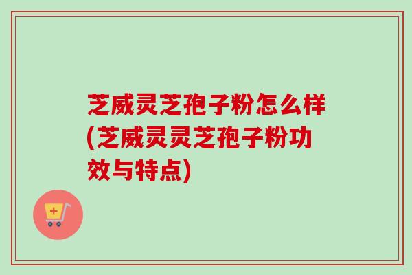 芝威灵芝孢子粉怎么样(芝威灵灵芝孢子粉功效与特点)
