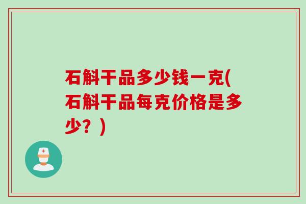 石斛干品多少钱一克(石斛干品每克价格是多少？)