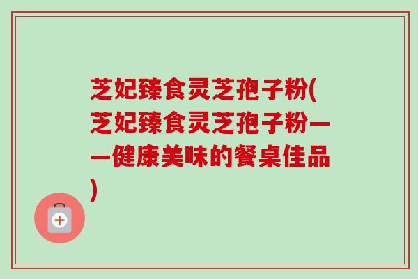 芝妃臻食灵芝孢子粉(芝妃臻食灵芝孢子粉——健康美味的餐桌佳品)