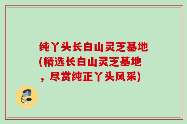 纯丫头长白山灵芝基地(精选长白山灵芝基地，尽赏纯正丫头风采)