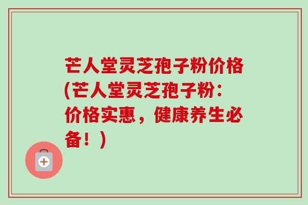 芒人堂灵芝孢子粉价格(芒人堂灵芝孢子粉：价格实惠，健康养生必备！)