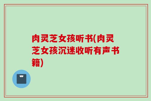 肉灵芝女孩听书(肉灵芝女孩沉迷收听有声书籍)